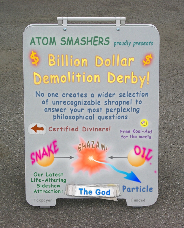 Atom Smashers proudly presents Billion Dollar Demolition Derby. No one offers a wider selection of unrecognizable shrapnel to answer your most perplexing philosophical questions.
                         Certified Diviners. Free kool-aid for the media. Snake Oil. Our latest life-altering sideshow attraction: God Particle. Taxpayer Funded.